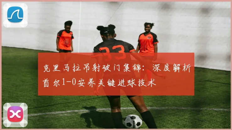 克里马拉吊射破门集锦：深度解析首尔1-0安养关键进球技术