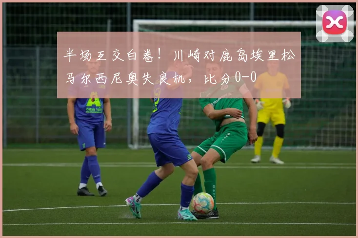 半场互交白卷！川崎对鹿岛埃里松马尔西尼奥失良机，比分0-0