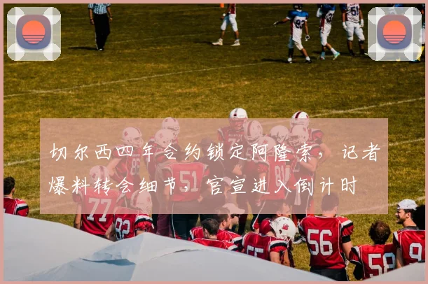 切尔西四年合约锁定阿隆索，记者爆料转会细节，官宣进入倒计时