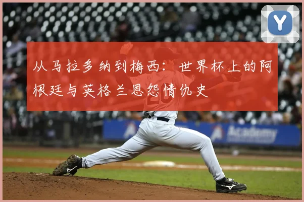 从马拉多纳到梅西:世界杯上的阿根廷与英格兰恩怨情仇史