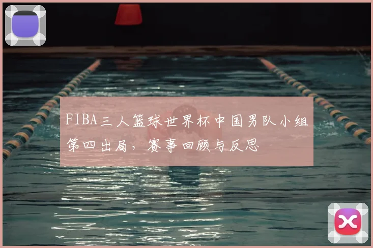FIBA三人篮球世界杯中国男队小组第四出局，赛事回顾与反思