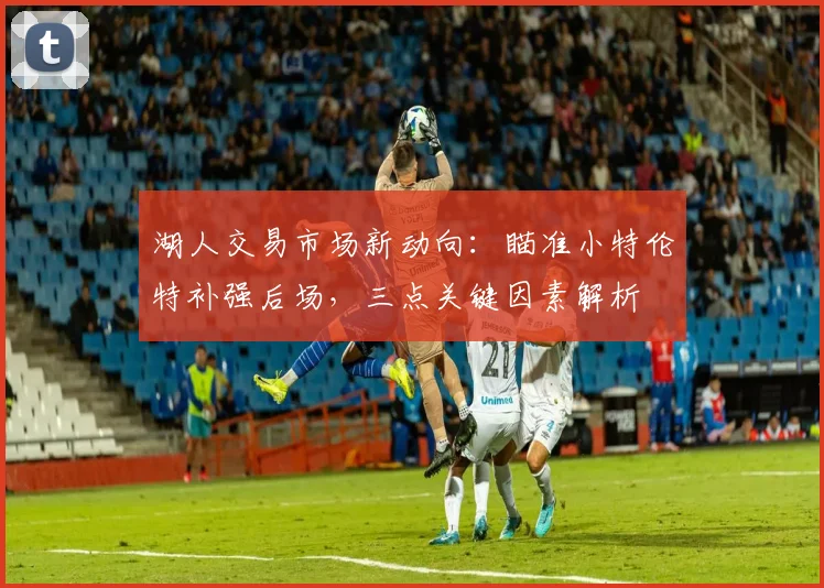 湖人交易市场新动向：瞄准小特伦特补强后场，三点关键因素解析