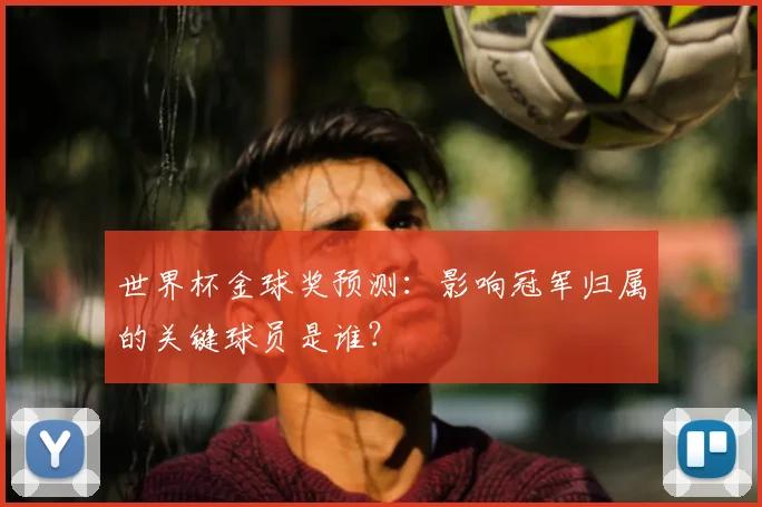 世界杯金球奖预测：影响冠军归属的关键球员是谁？