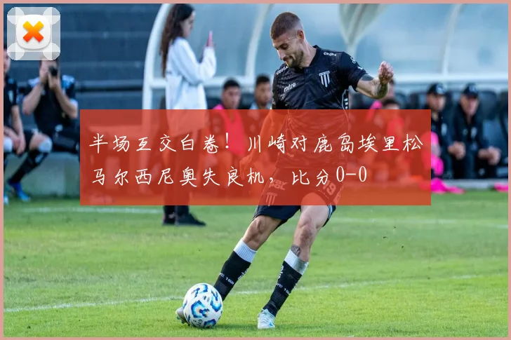 半场互交白卷！川崎对鹿岛埃里松马尔西尼奥失良机，比分0-0